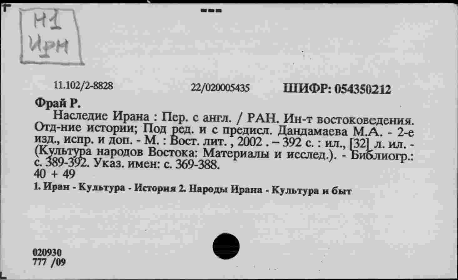 ﻿Hl\
UfH I
11.102/2-8828	22/020005435 ШИФР: 054350212
Фрай P.
Наследие Ирана : Пер. с англ. / РАН. Ин-т востоковедения. Отд-ние истории; Под ред. и с предисл. Дандамаева М.А. - 2-е изд., испр. и доп. - М. : Вост. лит., 2002 . - 392 с. : ил., [32f л. ил. -(*\УдьтЖа наРодов Востока: Материалы и исслед.). - Библиогр.: с. 389-392, Указ, имсні с. 369-388.
40 + 49
1. Иран - Культура - История 2. Народы Ирана - Культура и быт
020930
777 /09